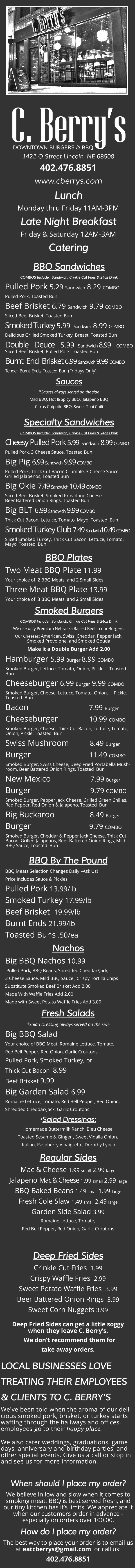 C.Berry's Downtown Burgers & BBQ Menu
1422 O Street Lincoln, NE 68508
402.476.8851
www.cberrys.com
BBQ - Burgers - Salads - Breakfast - Late Night - Order Online
Lunch Monday thru Friday 11AM-3PM
Late Night Breakfast
Friday & Saturday 12AM-3AM
Catering
BBQ Sandwiches
COMBOS Include: Sandwich, Crinkle Cut Fries & 24oz Drink
Pulled Pork
5.29
Sandwich
8.29
COMBO
Pulled Pork, Toasted Bun
Beef Brisket
6.79
Sandwich
9.79
COMBO
Sliced Beef Brisket, Toasted Bun
Smoked Turkey
5.99
Sandwich
8.99
COMBO
Delicious Grilled Smoked Turkey Breast, Toasted Bun
Double Deuce
5.99
Sandwich
8.99
COMBO
Sliced Beef Brisket, Pulled Pork, Toasted Bun
Burnt End Brisket
6.99
Sandwich
9.99
COMBO
Tender Burnt Ends, Toasted Bun
(Fridays Only)
Sauces
*
Sauces always served on the side
Mild BBQ, Hot & Spicy BBQ, Jalapeno BBQ
Citrus Chipotle BBQ, Sweet Thai Chili
Specialty Sandwiches
COMBOS Include: Sandwich, Crinkle Cut Fries & 24oz Drink
Cheesy Pulled Pork
5.99
Sandwich
8.99
COMBO
Pulled Pork, 3 Cheese Sauce, Toasted Bun
Big Pig
6.99
Sandwich
9.99
COMBO
Pulled Pork, Thick Cut Bacon Crumble, 3 Cheese Sauce
Grilled Jalapenos, Toasted Bun
Big Okie
7.49
Sandwich
10.49
COMBO
Sliced Beef Brisket, Smoked Provolone Cheese,
Beer Battered Onion Rings, Toasted Bun
Big BLT
6
.99
Sandwich
9.99
COMBO
Thick Cut Bacon, Lettuce, Tomato, Mayo, Toasted Bun
Smoked Turkey Club
7.49
Sandwich
10.
49
COMBO
Sliced Smoked Turkey, Thick Cut Bacon, Lettuce, Tomato,
Mayo, Toasted Bun
BBQ Plates
Two Meat BBQ Plate
11.99
Your choice of 2 BBQ Meats, and 2 Small Sides
Three Meat BBQ Plate
13.99
Your choice of 3 BBQ Meats, and 2 Small Sides
Smoked Burgers
COMBOS Include: Sandwich, Crinkle Cut Fries & 24oz Drink
We use only Premium Nebraska Raised Beef in our Burgers.
Our Cheeses:
American, Swiss, Cheddar, Pepper Jack,
Smoked Provolone, and Smoked Gouda
Make it a Double Burger Add 2.00
Hamburger
5.99
Burger
8.99
COMBO
Smoked Burger, Lettuce, Tomato, Onion, Pickle, Toasted
Bun
Cheeseburger
6.99
Burger
9.99
COMBO
Smoked Burger, Cheese, Lettuce, Tomato, Onion, Pickle,
Toasted Bun
Bacon
7.99
Burger
Cheeseburger
10.99
COMBO
Smoked Burger, Cheese, Thick Cut Bacon, Lettuce, Tomato,
Onion, Pickle, Toasted Bun
Swiss Mushroom
8.49
Burger
Burger
11.49
COMBO
Smoked Burger, Swiss Cheese, Deep Fried Portabella Mush-
room, Beer Battered Onion Rings, Toasted Bun
New Mexico
7.99
Burger
Burger
9.79
COMBO
Smoked Burger, Pepper Jack Cheese, Grilled Green Chilies,
Red Pepper, Red Onion & Jalapeno, Toasted Bun
Big Buckaroo
8.49
Burger
Burger
9.79
COMBO
Smoked Burger, Cheddar & Pepper Jack Cheese, Thick Cut
Bacon, Grilled Jalapenos, Beer Battered Onion Rings, Mild
BBQ Sauce, Toasted Bun
BBQ By The Pound
BBQ Meats Selection Changes Daily
–
Ask Us!
Price Includes Sauce & Pickles
Pulled Pork
13.99/lb
Smoked Turkey
17.99/lb
Beef Brisket
19.99/lb
Burnt Ends
21.99/lb
Toasted Buns
.50/ea
Nachos
Big BBQ Nachos
10.99
Pulled Pork, BBQ Beans, Shredded Cheddar/Jack,
3 Cheese Sauce, Mild BBQ Sauce , Crispy Tortilla Chips
Substitute Smoked Beef Brisket Add 2.00
Made With Waffle Fries Add 2.00
Made with Sweet Potato Waffle Fries Add 3.00
Fresh Salads
*
Salad Dressing always served on the side
Big BBQ Salad
Your choice of BBQ Meat, Romaine Lettuce, Tomato,
Red Bell Pepper, Red Onion, Garlic Croutons
Pulled Pork, Smoked Turkey, or
Thick Cut Bacon
8.99
Beef Brisket
9.99
Big Garden Salad
6.99
Romaine Lettuce, Tomato, Red Bell Pepper, Red Onion,
Shredded Cheddar/Jack, Garlic Croutons
*
Salad Dressings:
Homemade Buttermilk Ranch, Bleu Cheese,
Toasted Sesame & Ginger , Sweet Vidalia Onion,
Italian, Raspberry Vinaigrette, Dorothy Lynch
Regular Sides
Mac & Cheese
1.99
small
2.99
large
Jalapeno
Mac & Cheese
1.99
small
2.99
large
BBQ Baked Beans
1.49
small
1.99
large
Fresh Cole Slaw
1.49
small
2.49
large
Garden Side Salad
3.99
Romaine Lettuce, Tomato,
Red Bell Pepper, Red Onion, Garlic Croutons
Deep Fried Sides
Crinkle Cut Fries
1.99
Crispy Waffle Fries
2.99
Sweet Potato Waffle Fries
3.99
Beer Battered Onion Rings
3.99
Sweet Corn Nuggets
3.99
Deep Fried Sides can get a little soggy
when they leave C. Berry’s.
We don’t recommend them for
take away orders.
LOCAL BUSINESSES LOVE
TREATING THEIR EMPLOYEES
& CLIENTS TO C. BERRY'S
We've been told when the aroma of our deli-
cious smoked pork, brisket, or turkey starts
wafting through the hallways and offices,
employees go to their
happy place.
We also cater weddings, graduations, game
days, anniversary and birthday parties, and
other special events. Give us a call or stop in
and see us for more information.
When should I place my order?
We believe in low and slow when it comes to
smoking meat. BBQ is best served fresh, and
our tiny kitchen has it’s limits. We appreciate it
when our customers order in advance
-
especially on orders over 100.00.
How do I place my order?
The best way to place your order is to email us
at
eatcberrys@gmail.com
or call us:
402.476.8851